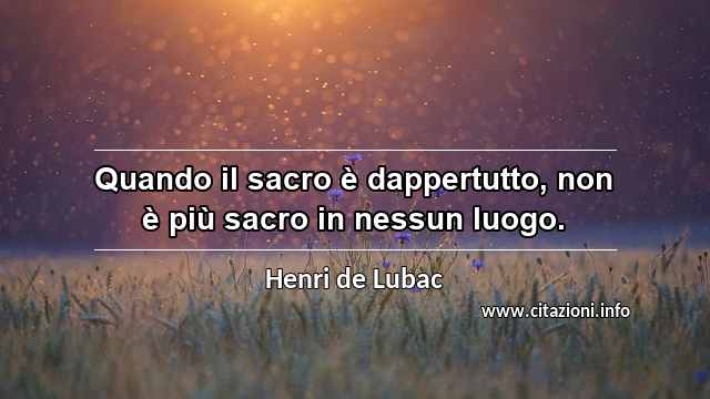 “Quando il sacro è dappertutto, non è più sacro in nessun luogo.”