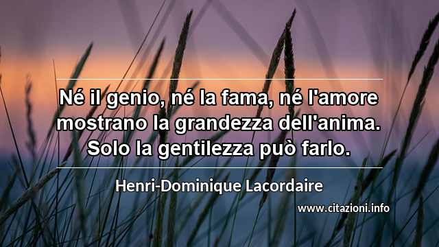 “Né il genio, né la fama, né l'amore mostrano la grandezza dell'anima. Solo la gentilezza può farlo.”