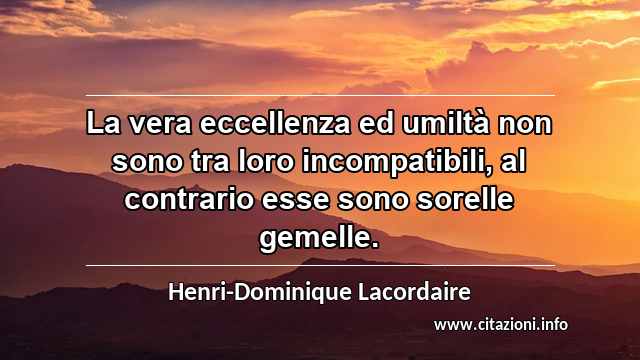 “La vera eccellenza ed umiltà non sono tra loro incompatibili, al contrario esse sono sorelle gemelle.”