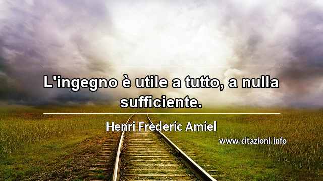 “L'ingegno è utile a tutto, a nulla sufficiente.”