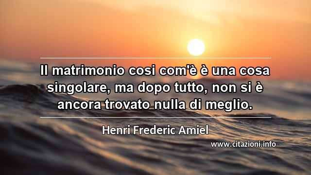 “Il matrimonio cosi com'è è una cosa singolare, ma dopo tutto, non si è ancora trovato nulla di meglio.”