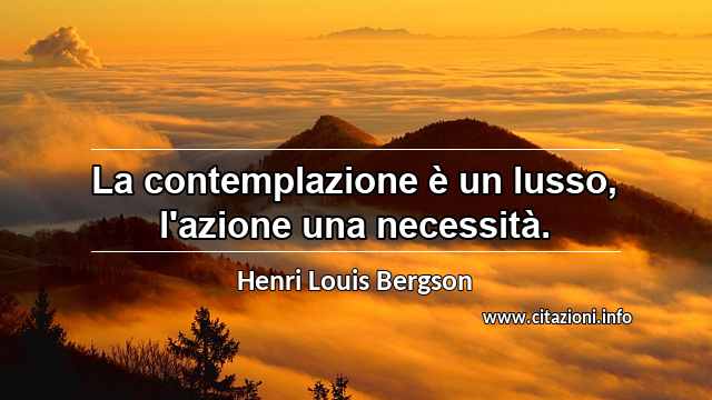 “La contemplazione è un lusso, l'azione una necessità.”