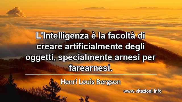 “L'Intelligenza è la facoltà di creare artificialmente degli oggetti, specialmente arnesi per farearnesi.”