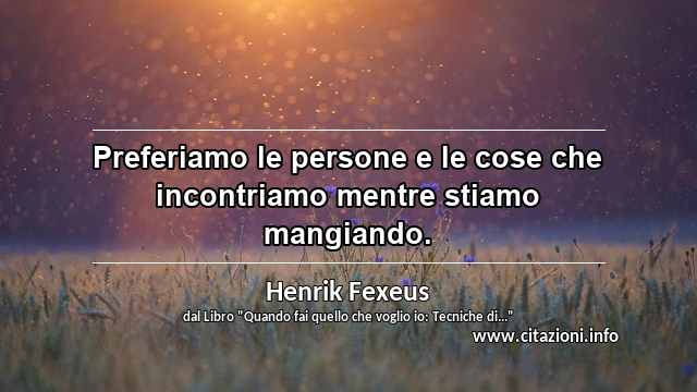 “Preferiamo le persone e le cose che incontriamo mentre stiamo mangiando.”