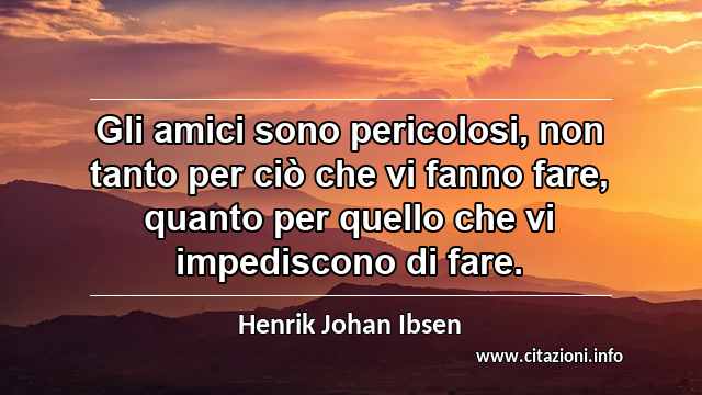 “Gli amici sono pericolosi, non tanto per ciò che vi fanno fare, quanto per quello che vi impediscono di fare.”