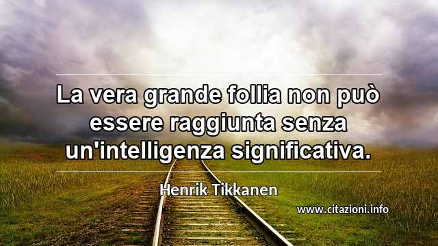 “La vera grande follia non può essere raggiunta senza un'intelligenza significativa.”