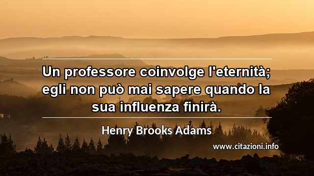 “Un professore coinvolge l'eternità; egli non può mai sapere quando la sua influenza finirà.”