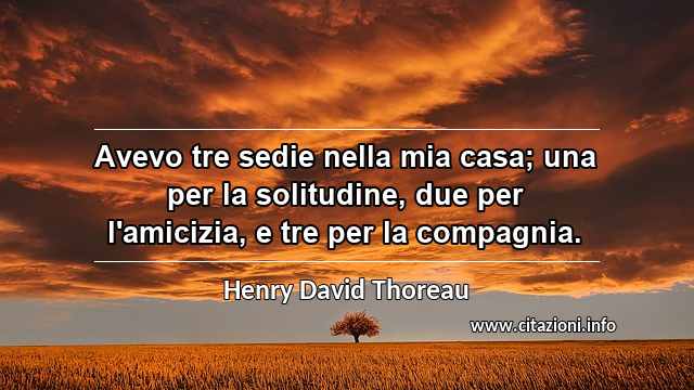 “Avevo tre sedie nella mia casa; una per la solitudine, due per l'amicizia, e tre per la compagnia.”