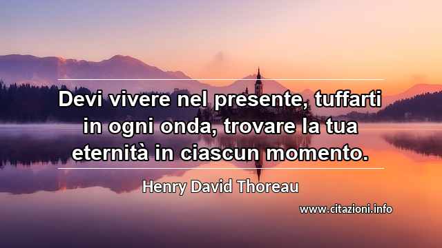 “Devi vivere nel presente, tuffarti in ogni onda, trovare la tua eternità in ciascun momento.”