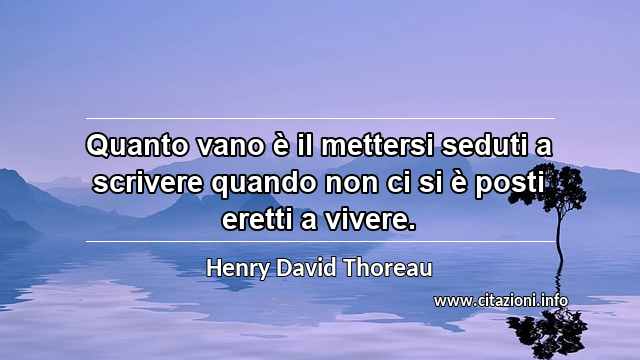 “Quanto vano è il mettersi seduti a scrivere quando non ci si è posti eretti a vivere.”