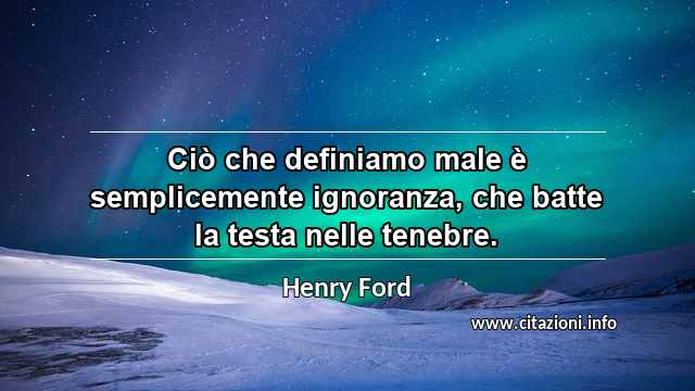 “Ciò che definiamo male è semplicemente ignoranza, che batte la testa nelle tenebre.”