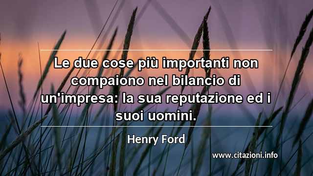 “Le due cose più importanti non compaiono nel bilancio di un'impresa: la sua reputazione ed i suoi uomini.”