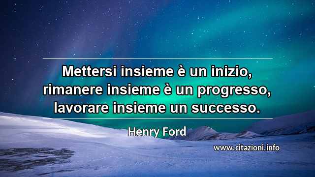 “Mettersi insieme è un inizio, rimanere insieme è un progresso, lavorare insieme un successo.”