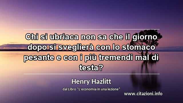 “Chi si ubriaca non sa che il giorno dopo si sveglierà con lo stomaco pesante e con i più tremendi mal di testa?”