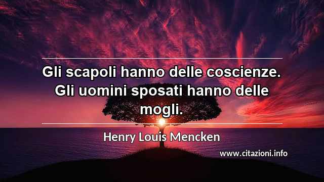 “Gli scapoli hanno delle coscienze. Gli uomini sposati hanno delle mogli.”