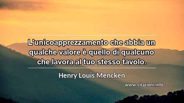 “L'unicoapprezzamento che abbia un qualche valore è quello di qualcuno che lavora al tuo stesso tavolo.”