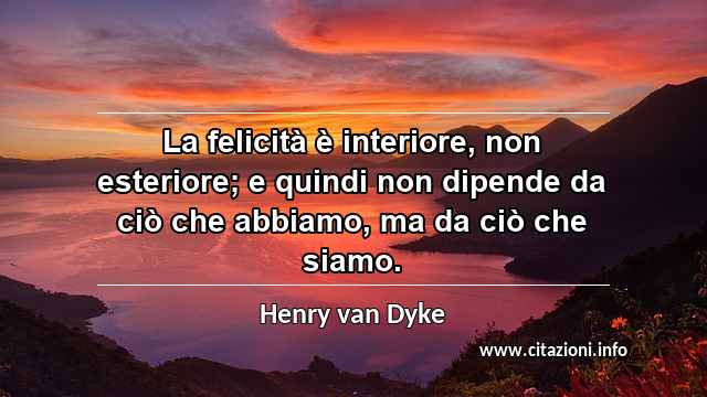 “La felicità è interiore, non esteriore; e quindi non dipende da ciò che abbiamo, ma da ciò che siamo.”