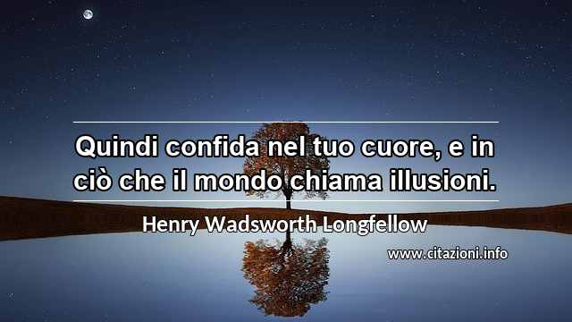 “Quindi confida nel tuo cuore, e in ciò che il mondo chiama illusioni.”