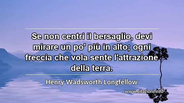 “Se non centri il bersaglio, devi mirare un po' più in alto; ogni freccia che vola sente l'attrazione della terra.”