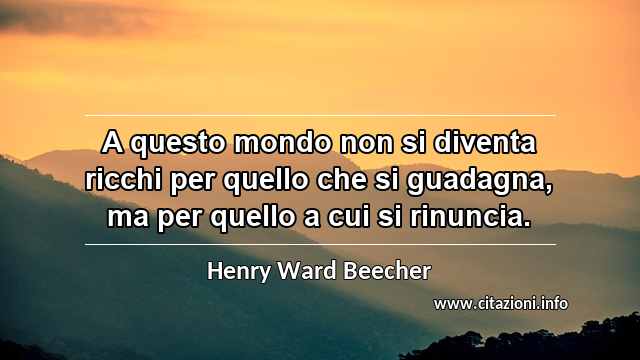 “A questo mondo non si diventa ricchi per quello che si guadagna, ma per quello a cui si rinuncia.”