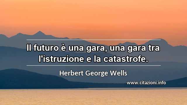 “Il futuro è una gara, una gara tra l'istruzione e la catastrofe.”