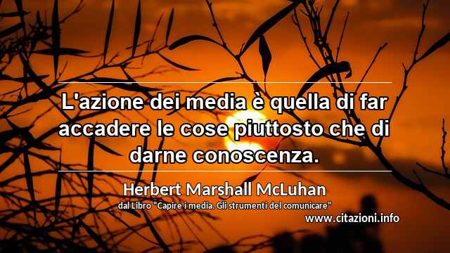 “L'azione dei media è quella di far accadere le cose piuttosto che di darne conoscenza.”