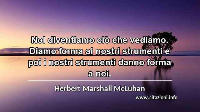“Noi diventiamo ciò che vediamo. Diamo forma ai nostri strumenti e poi i nostri strumenti danno forma a noi.”