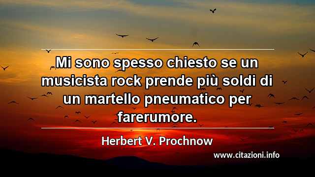 “Mi sono spesso chiesto se un musicista rock prende più soldi di un martello pneumatico per farerumore.”