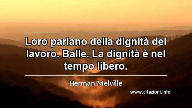 “Loro parlano della dignità del lavoro. Balle. La dignità è nel tempo libero.”