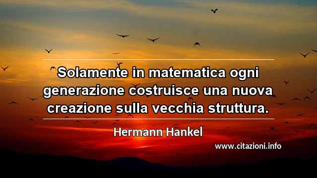 “Solamente in matematica ogni generazione costruisce una nuova creazione sulla vecchia struttura.”