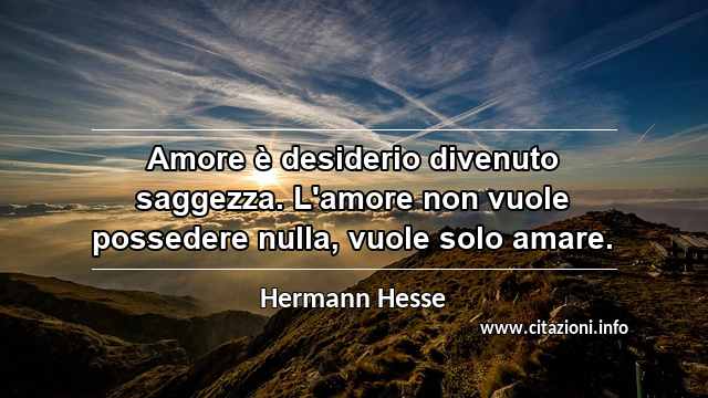“Amore è desiderio divenuto saggezza. L'amore non vuole possedere nulla, vuole solo amare.”
