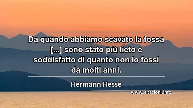 “Da quando abbiamo scavato la fossa [...] sono stato più lieto e soddisfatto di quanto non lo fossi da molti anni.”