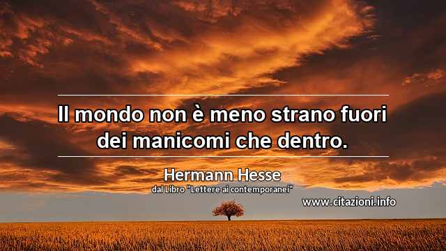 “Il mondo non è meno strano fuori dei manicomi che dentro.”