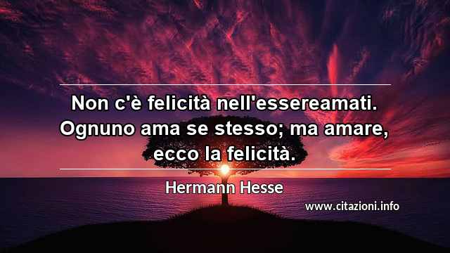 “Non c'è felicità nell'essereamati. Ognuno ama se stesso; ma amare, ecco la felicità.”