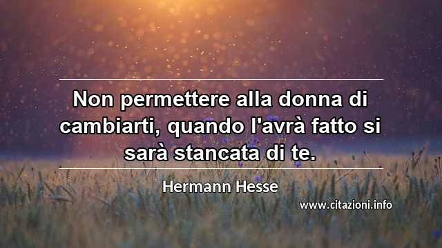 “Non permettere alla donna di cambiarti, quando l'avrà fatto si sarà stancata di te.”