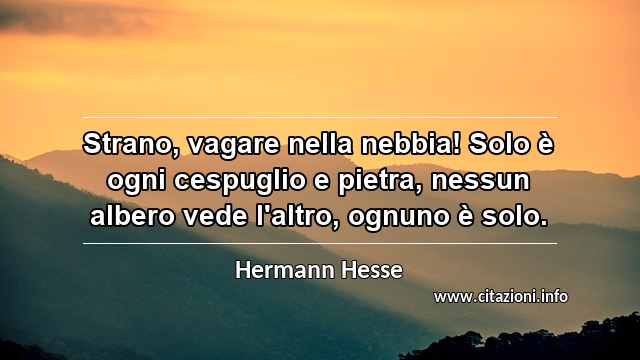 “Strano, vagare nella nebbia! Solo è ogni cespuglio e pietra, nessun albero vede l'altro, ognuno è solo.”