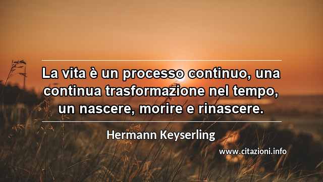“La vita è un processo continuo, una continua trasformazione nel tempo, un nascere, morire e rinascere.”