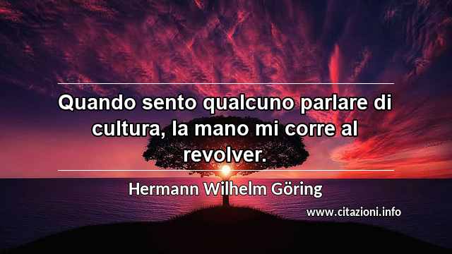 “Quando sento qualcuno parlare di cultura, la mano mi corre al revolver.”