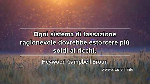 “Ogni sistema di tassazione ragionevole dovrebbe estorcere più soldi ai ricchi.”