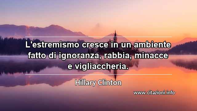 “L'estremismo cresce in un ambiente fatto di ignoranza, rabbia, minacce e vigliaccheria. ”