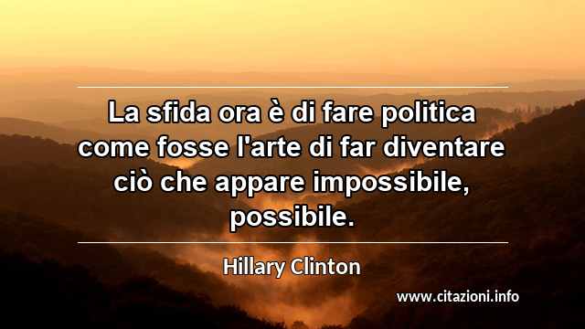 “La sfida ora è di fare politica come fosse l'arte di far diventare ciò che appare impossibile, possibile.”