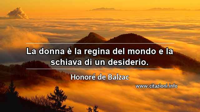 “La donna è la regina del mondo e la schiava di un desiderio.”