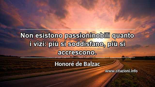 “Non esistono passioninobili quanto i vizi: più si soddisfano, più si accrescono.”