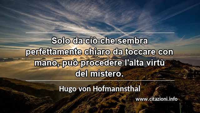 “Solo da ciò che sembra perfettamente chiaro da toccare con mano, può procedere l'alta virtù del mistero.”