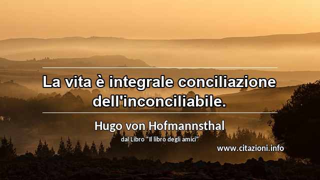 “La vita è integrale conciliazione dell'inconciliabile.”