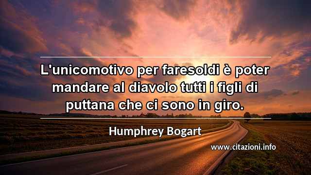 “L'unicomotivo per faresoldi è poter mandare al diavolo tutti i figli di puttana che ci sono in giro.”