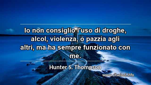 “Io non consiglio l'uso di droghe, alcol, violenza, o pazzia agli altri, ma ha sempre funzionato con me.”