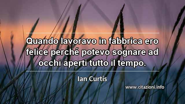 “Quando lavoravo in fabbrica ero felice perché potevo sognare ad occhi aperti tutto il tempo.”