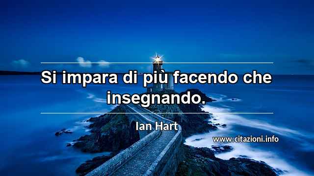 “Si impara di più facendo che insegnando.”