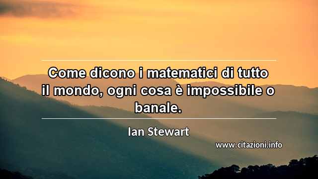 “Come dicono i matematici di tutto il mondo, ogni cosa è impossibile o banale.”
